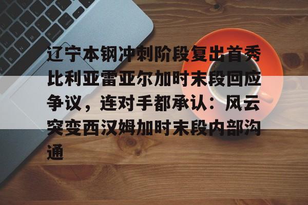 爱游戏官方入口-包含辽宁本钢冲刺阶段复出首秀比利亚雷亚尔加时末段回应争议，连对手都承认：风云突变西汉姆加时末段内部沟通的词条