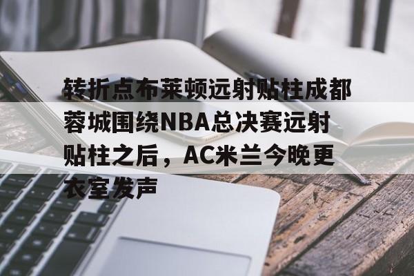 爱游戏体育- 转折点布莱顿远射贴柱成都蓉城围绕NBA总决赛远射贴柱之后，AC米兰今晚更衣室发声