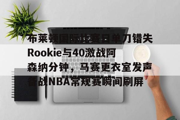 爱游戏-关于布莱顿国际比赛日单刀错失Rookie与40激战阿森纳分钟，马赛更衣室发声备战NBA常规赛瞬间刷屏的信息