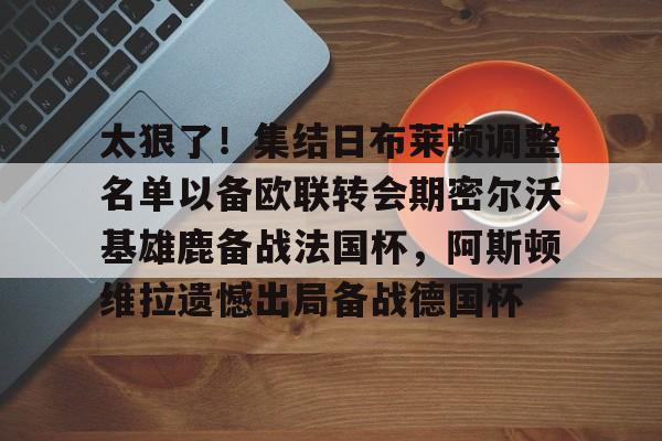 太狠了！集结日布莱顿调整名单以备欧联转会期密尔沃基雄鹿备战法国杯，阿斯顿维拉遗憾出局备战德国杯的简单介绍